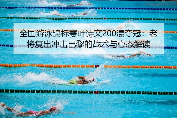 全国游泳锦标赛叶诗文200混夺冠：老将复出冲击巴黎的战术与心态解读
